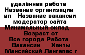 удалённая работа › Название организации ­ ип › Название вакансии ­ модератор сайта › Минимальный оклад ­ 39 500 › Возраст от ­ 18 - Все города Работа » Вакансии   . Ханты-Мансийский,Лангепас г.